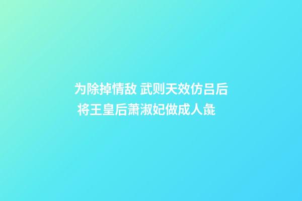 为除掉情敌 武则天效仿吕后 将王皇后萧淑妃做成人彘-第1张-观点-玄机派